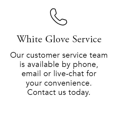 White Glove Service. Our customer service team is available by phone, email or live-chat for your convenience. Contact us today.