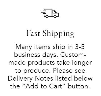 Fast Shipping. Many items ship in 3-5 business days. Custom-made products take longer to produce. Please see the delivery notes listed below the 'Add to Cart' button.